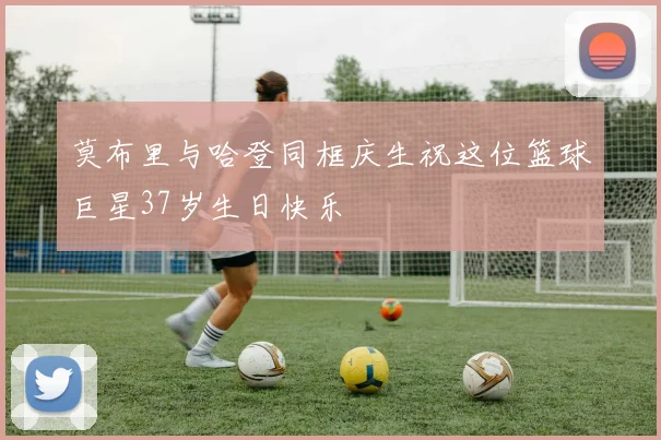莫布里与哈登同框庆生祝这位篮球巨星37岁生日快乐