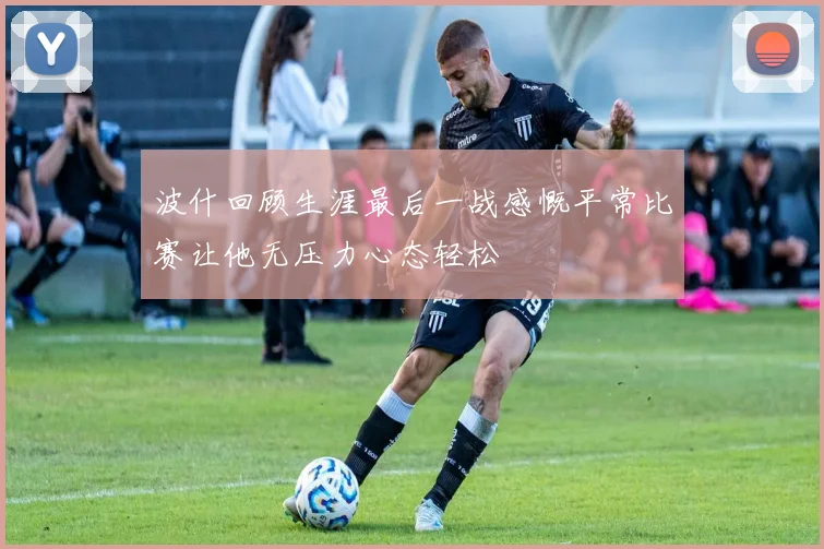 波什回顾生涯最后一战感慨平常比赛让他无压力心态轻松