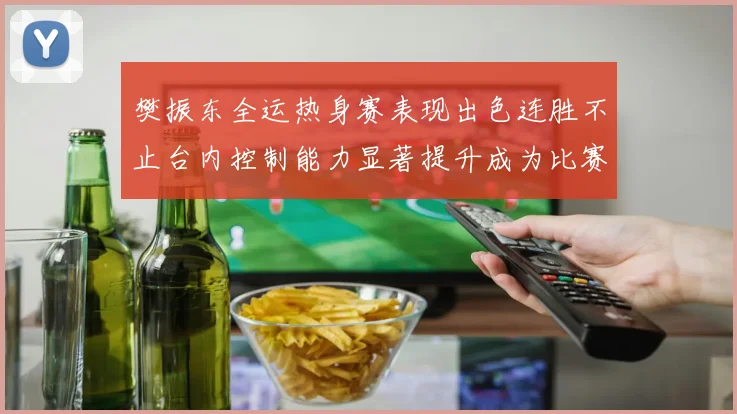 樊振东全运热身赛表现出色连胜不止台内控制能力显著提升成为比赛亮点